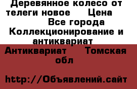 Деревянное колесо от телеги новое . › Цена ­ 4 000 - Все города Коллекционирование и антиквариат » Антиквариат   . Томская обл.